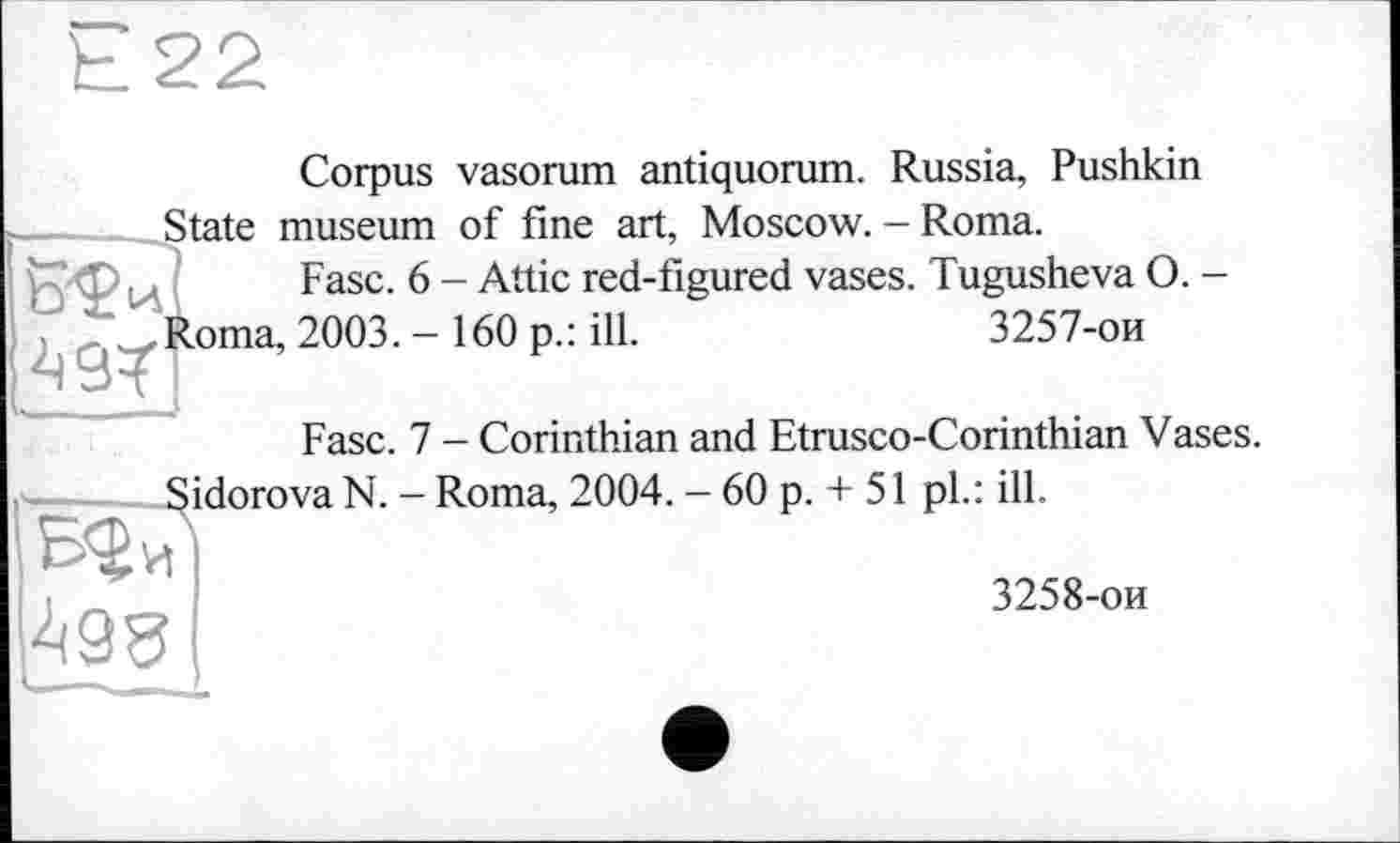 ﻿Corpus vasorum antiquorum. Russia, Pushkin State museum of fine art, Moscow. - Roma.
Fasc. 6 - Attic red-figured vases. Tugusheva O. -
Roma, 2003. - 160 p.: ill.	3257-ои
Fasc. 7 - Corinthian and Etrusco-Corinthian Vases.
Sidorova N. - Roma, 2004. - 60 p. + 51 pl.: ill.
3258-ои